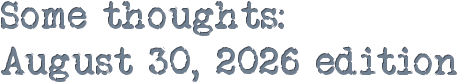 Some thoughts: Some thoughts: August 30, 2026 edition
